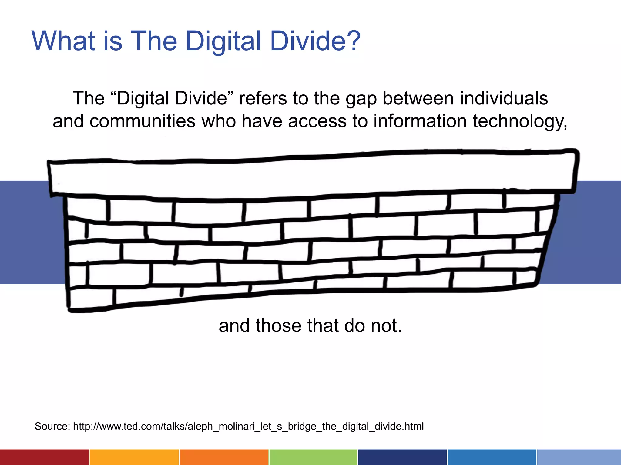 What is The Digital Divide?
     The “Digital Divide” refers to the gap between individuals
   and communities who have access to information technology,




                                       and those that do not.




Source: http://www.ted.com/talks/aleph_molinari_let_s_bridge_the_digital_divide.html
 