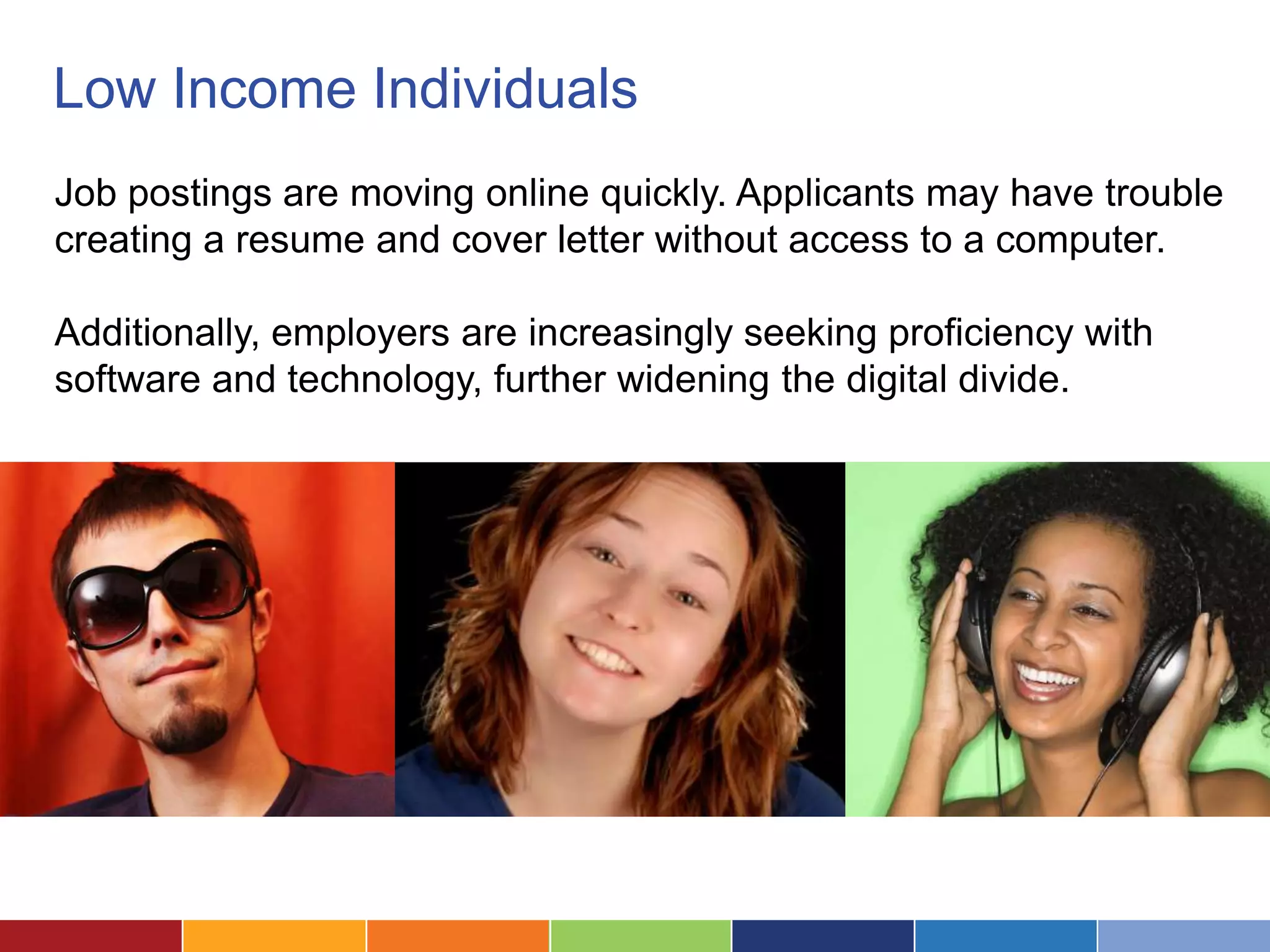 Low Income Individuals
Job postings are moving online quickly. Applicants may have trouble
creating a resume and cover letter without access to a computer.

Additionally, employers are increasingly seeking proficiency with
software and technology, further widening the digital divide.
 