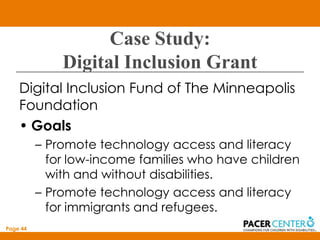 Case Study:
              Digital Inclusion Grant
    Digital Inclusion Fund of The Minneapolis
    Foundation
    • Goals
          – Promote technology access and literacy
            for low-income families who have children
            with and without disabilities.
          – Promote technology access and literacy
            for immigrants and refugees.
Page 44
 