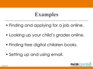 Examples
    • Finding and applying for a job online.

    • Looking up your child’s grades online.

    • Finding free digital children books.

    • Setting up and using email.

Page 47
 