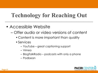 Technology for Reaching Out
    • Accessible Website
          – Offer audio or video versions of content
            • Content is more important than quality
            • Services
               –   YouTube – great captioning support
               –   Vimeo
               –   BlogTalkRadio – podcasts with only a phone
               –   Podbean



Page 51
 