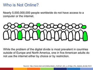 Who is Not Online?
Nearly 5,000,000,000 people worldwide do not have access to a
computer or the internet.




While the problem of the digital divide is most prevalent in countries
outside of Europe and North America, one in five American adults do
not use the internet either by choice or by restriction.


                Source: http://www.ted.com/talks/aleph_molinari_let_s_bridge_the_digital_divide.html
 
