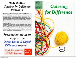 TLN Online
Catering for Difference
09.05.2013
Presented by Michael Victory and Journal Authors
In this workshop you will have the opportunity to investigate
further the content of the recently released TLN Journal.This
journal will focus on the concept of catering for difference in the
classroom and covers topics such as Learning Styles, Differentiation
of Curriculum, Individualised Instruction, and Individual Learning
Plans.
 
In this program:
Journal editor, MichaelVictory will host the session and be joined by
as many of the authors as are available.This is your opportunity to
discuss with the authors the content of their article and to explore
in greater depth the ideas and case studies they have outlined in
their article.A great opportunity to learn more about the work of
some ofVictoria’ most innovative teachers.
Presentation notes to
support the
Digital Divide & Digital
Difference segment.
Mark Richardson,
ICTeD Services
Sunday, 5 May 13
 