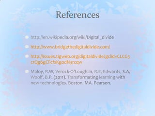Referenceshttp://en.wikipedia.org/wiki/Digital_dividehttp://www.bridgethedigitaldivide.com/http://issues.tigweb.org/digitaldivide?gclid=CLCG5crQg6gCFcfsKgodN3rcqwMaloy, R.W, Verock-O’Loughlin, R.E, Edwards, S.A, Woolf, B.P. (2011). Transformating learning with new technologies. Boston, MA. Pearson.