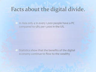 Facts about the digital divide.In Asia only 4 in every 1,000 people have a PC compared to 585 per 1,000 in the US.Statistics show that the benefits of the digital economy continue to flow to the wealthy