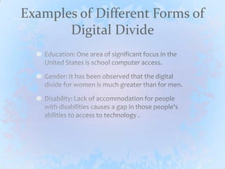 Examples of Different Forms of Digital DivideEducation: One area of significant focus in the United States is school computer access. Gender: It has been observed that the digital divide for women is much greater than for men.Disability: Lack of accommodation for people with disabilities causes a gap in those people's abilities to access to technology .