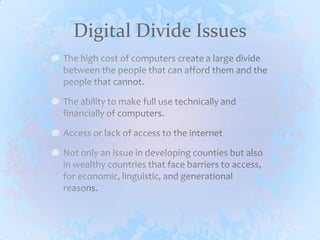 Digital Divide IssuesThe high cost of computers create a large divide between the people that can afford them and the people that cannot. The ability to make full use technically and financially of computers.Access or lack of access to the internetNot only an issue in developing counties but also in wealthy countries that face barriers to access, for economic, linguistic, and generational reasons.