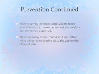 Prevention ContinuedMaking computer and internet access more available for the masses versus just the wealthy and developed countries.There are many more creative and innovative ways being researched to close the gap on the digital divide.