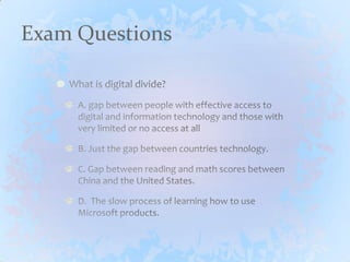 Exam QuestionsWhat is digital divide?A. gap between people with effective access to digital and information technology and those with very limited or no access at allB. Just the gap between countries technology.C. Gap between reading and math scores between China and the United States.D.  The slow process of learning how to use Microsoft products.