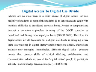 Digital Access To Digital Use Divide 
Schools are no more seen as a main source of digital access for vast 
majority of students as most of the students go to school already equip with 
technical skills due to broadband access at home. Access to computers and 
internet is no more a problem in many of the OECD countries as 
broadband is diffusing more rapidly at home (OECD 2008). Therefore the 
digital access divide decreases but a digital use divide is emerging where 
there is a wide gap in digital literacy among people to access, analyse and 
evaluate new emerging technologies. Efficient digital skills promote 
twenty first century skills of critical thinking, collaboration and 
communication which are crucial for ‘digital native’ people to participate 
actively in a knowledge driven economy (OECD 2010). 
 