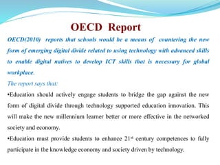 OECD Report 
OECD(2010) reports that schools would be a means of countering the new 
form of emerging digital divide related to using technology with advanced skills 
to enable digital natives to develop ICT skills that is necessary for global 
workplace. 
The report says that: 
•Education should actively engage students to bridge the gap against the new 
form of digital divide through technology supported education innovation. This 
will make the new millennium learner better or more effective in the networked 
society and economy. 
•Education must provide students to enhance 21st century competences to fully 
participate in the knowledge economy and society driven by technology. 
 