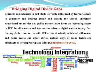 Bridging Digital Divide Gaps 
Learners competencies in ICT skills is greatly influenced by learners access 
to computer and internet inside and outside the school. Therefore, 
educational authorities and policy makers must focus on increasing access 
to ICT for all learners and teachers to enhance digital natives twenty first 
century skills. However, despite ICT access at school, individual differences 
and home access can affect digital natives ways of using technology 
effectively to develop workplace skills (Gudmundsdottir 2010). 
 