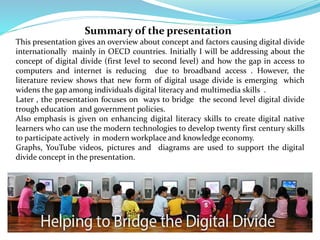 Summary of the presentation 
This presentation gives an overview about concept and factors causing digital divide 
internationally mainly in OECD countries. Initially I will be addressing about the 
concept of digital divide (first level to second level) and how the gap in access to 
computers and internet is reducing due to broadband access . However, the 
literature review shows that new form of digital usage divide is emerging which 
widens the gap among individuals digital literacy and multimedia skills . 
Later , the presentation focuses on ways to bridge the second level digital divide 
trough education and government policies. 
Also emphasis is given on enhancing digital literacy skills to create digital native 
learners who can use the modern technologies to develop twenty first century skills 
to participate actively in modern workplace and knowledge economy. 
Graphs, YouTube videos, pictures and diagrams are used to support the digital 
divide concept in the presentation. 
 