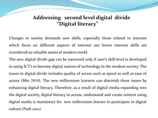 Addressing second level digital divide 
“Digital literacy” 
Changes in society demands new skills, especially those related to internet 
which focus on different aspects of internet use hence internet skills are 
considered as valuable assets of modern world. 
The new digital divide gap can be narrowed only if user’s skill level is developed 
in using ICT’s to become digital natives of technology in the modern society. The 
issues in digital divide includes quality of access such as speed as well as ease of 
access (Min 2010). The new millennium learners can diminish these issues by 
enhancing digital literacy. Therefore, as a result of digital media expanding into 
the digital society, digital literacy to access, understand and create content using 
digital media is mandatory for new millennium learner to participate in digital 
culture (Park 2012) 
 