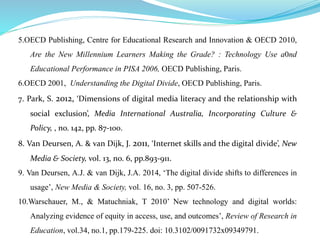 5.OECD Publishing, Centre for Educational Research and Innovation & OECD 2010, 
Are the New Millennium Learners Making the Grade? : Technology Use a0nd 
Educational Performance in PISA 2006, OECD Publishing, Paris. 
6.OECD 2001, Understanding the Digital Divide, OECD Publishing, Paris. 
7. Park, S. 2012, ‘Dimensions of digital media literacy and the relationship with 
social exclusion’, Media International Australia, Incorporating Culture & 
Policy, , no. 142, pp. 87-100. 
8. Van Deursen, A. & van Dijk, J. 2011, ‘Internet skills and the digital divide’, New 
Media & Society, vol. 13, no. 6, pp.893-911. 
9. Van Deursen, A.J. & van Dijk, J.A. 2014, ‘The digital divide shifts to differences in 
usage’, New Media & Society, vol. 16, no. 3, pp. 507-526. 
10.Warschauer, M., & Matuchniak, T 2010’ New technology and digital worlds: 
Analyzing evidence of equity in access, use, and outcomes’, Review of Research in 
Education, vol.34, no.1, pp.179-225. doi: 10.3102/0091732x09349791. 

