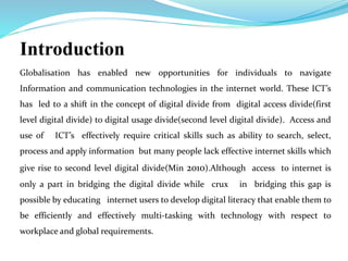 Introduction 
Globalisation has enabled new opportunities for individuals to navigate 
Information and communication technologies in the internet world. These ICT’s 
has led to a shift in the concept of digital divide from digital access divide(first 
level digital divide) to digital usage divide(second level digital divide). Access and 
use of ICT’s effectively require critical skills such as ability to search, select, 
process and apply information but many people lack effective internet skills which 
give rise to second level digital divide(Min 2010).Although access to internet is 
only a part in bridging the digital divide while crux in bridging this gap is 
possible by educating internet users to develop digital literacy that enable them to 
be efficiently and effectively multi-tasking with technology with respect to 
workplace and global requirements. 
 
