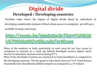 Digital divide 
Developed / Developing countries 
YouTube video shows the impact of digital divide faced by individuals in 
developing countries(for instance Africa) where access to computers are still not a 
available in many rural areas. 
Many of the students in India particularly in rural areas do not have access to 
computers or internet as a result lag behind developed country digital native 
learners in education, business and accessing ICT’s. 
Most of the developed countries are connected to home broadband as compared to 
the developing countries .The bar graph in Fig.1 shows that 97.6 % of South Korean 
households had a broadband enabled computer as compared to 4.7% Indians. 
 