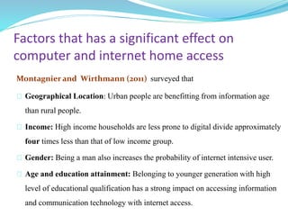 Factors that has a significant effect on 
computer and internet home access 
Montagnier and Wirthmann (2011) surveyed that 
Geographical Location: Urban people are benefitting from information age 
than rural people. 
Income: High income households are less prone to digital divide approximately 
four times less than that of low income group. 
Gender: Being a man also increases the probability of internet intensive user. 
Age and education attainment: Belonging to younger generation with high 
level of educational qualification has a strong impact on accessing information 
and communication technology with internet access. 
 