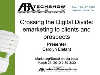 Crossing the Digital Divide: emarketing to clients and prospects Presenter Carolyn Elefant Marketing/Social media track March 25, 2010 2:30-3:30 March 25 - 27, 2010 www.techshow.com 
