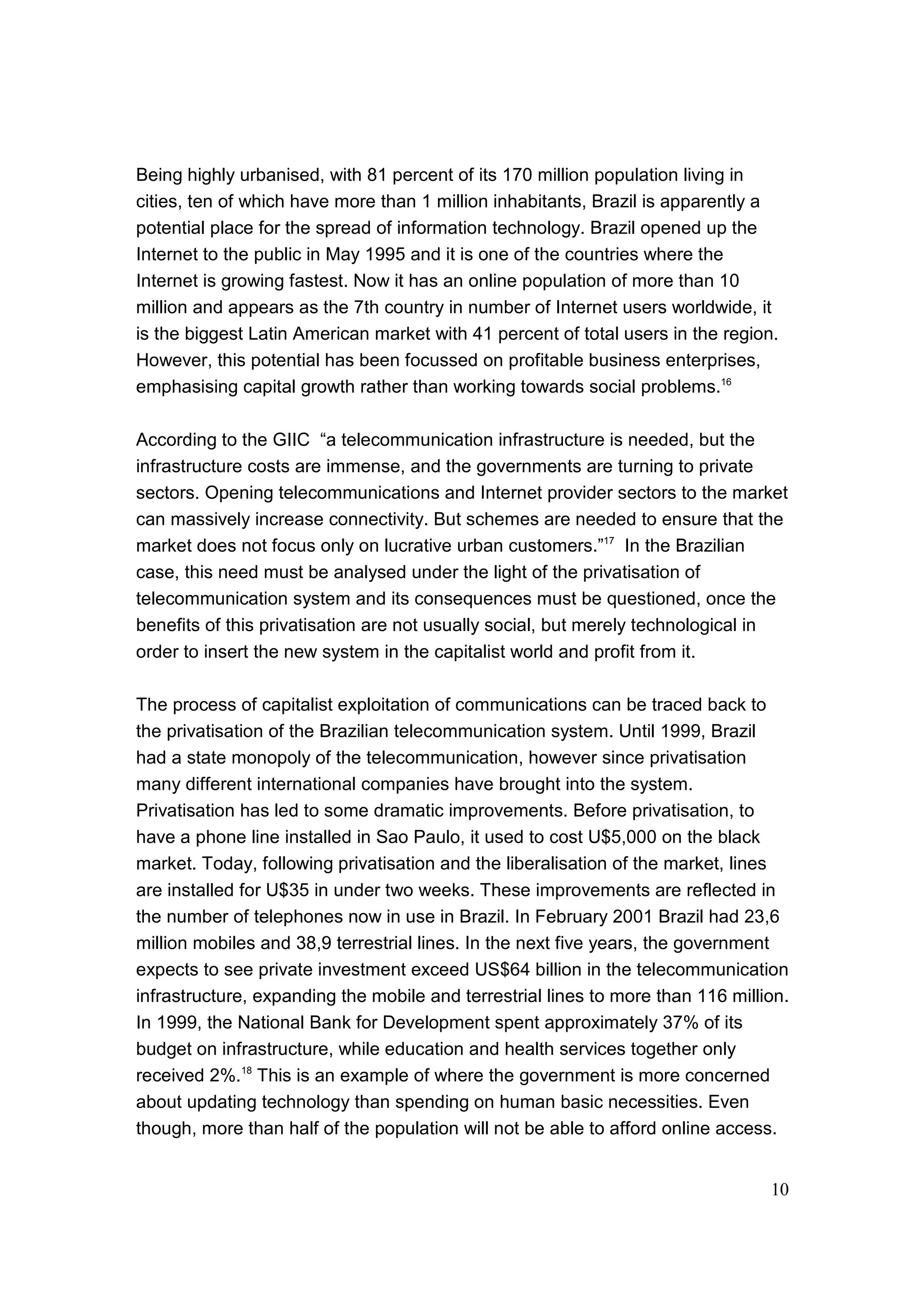 10
Being highly urbanised, with 81 percent of its 170 million population living in
cities, ten of which have more than 1 million inhabitants, Brazil is apparently a
potential place for the spread of information technology. Brazil opened up the
Internet to the public in May 1995 and it is one of the countries where the
Internet is growing fastest. Now it has an online population of more than 10
million and appears as the 7th country in number of Internet users worldwide, it
is the biggest Latin American market with 41 percent of total users in the region.
However, this potential has been focussed on profitable business enterprises,
emphasising capital growth rather than working towards social problems.16
According to the GIIC “a telecommunication infrastructure is needed, but the
infrastructure costs are immense, and the governments are turning to private
sectors. Opening telecommunications and Internet provider sectors to the market
can massively increase connectivity. But schemes are needed to ensure that the
market does not focus only on lucrative urban customers.”17
In the Brazilian
case, this need must be analysed under the light of the privatisation of
telecommunication system and its consequences must be questioned, once the
benefits of this privatisation are not usually social, but merely technological in
order to insert the new system in the capitalist world and profit from it.
The process of capitalist exploitation of communications can be traced back to
the privatisation of the Brazilian telecommunication system. Until 1999, Brazil
had a state monopoly of the telecommunication, however since privatisation
many different international companies have brought into the system.
Privatisation has led to some dramatic improvements. Before privatisation, to
have a phone line installed in Sao Paulo, it used to cost U$5,000 on the black
market. Today, following privatisation and the liberalisation of the market, lines
are installed for U$35 in under two weeks. These improvements are reflected in
the number of telephones now in use in Brazil. In February 2001 Brazil had 23,6
million mobiles and 38,9 terrestrial lines. In the next five years, the government
expects to see private investment exceed US$64 billion in the telecommunication
infrastructure, expanding the mobile and terrestrial lines to more than 116 million.
In 1999, the National Bank for Development spent approximately 37% of its
budget on infrastructure, while education and health services together only
received 2%.18
This is an example of where the government is more concerned
about updating technology than spending on human basic necessities. Even
though, more than half of the population will not be able to afford online access.
 
