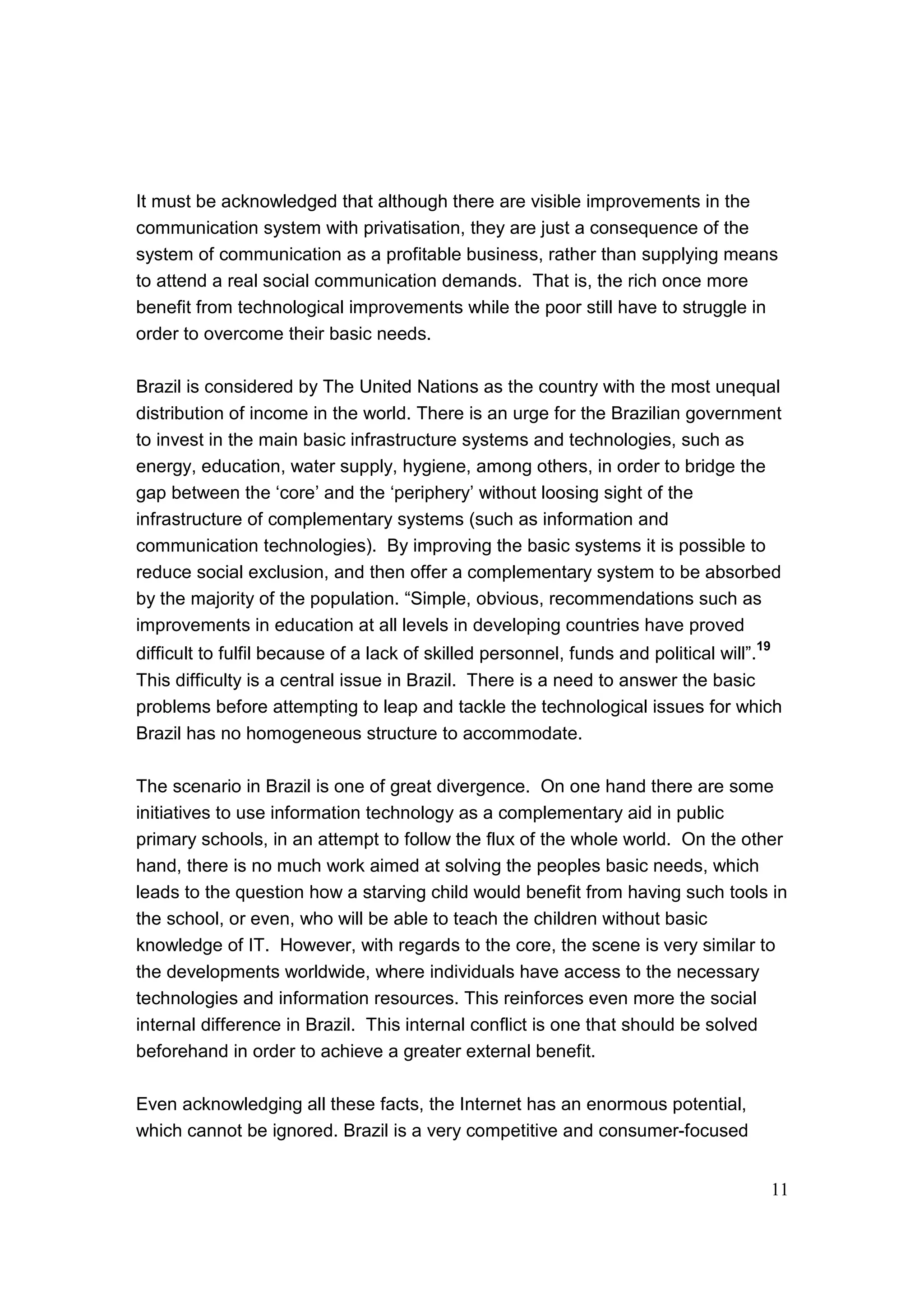 11
It must be acknowledged that although there are visible improvements in the
communication system with privatisation, they are just a consequence of the
system of communication as a profitable business, rather than supplying means
to attend a real social communication demands. That is, the rich once more
benefit from technological improvements while the poor still have to struggle in
order to overcome their basic needs.
Brazil is considered by The United Nations as the country with the most unequal
distribution of income in the world. There is an urge for the Brazilian government
to invest in the main basic infrastructure systems and technologies, such as
energy, education, water supply, hygiene, among others, in order to bridge the
gap between the ‘core’ and the ‘periphery’ without loosing sight of the
infrastructure of complementary systems (such as information and
communication technologies). By improving the basic systems it is possible to
reduce social exclusion, and then offer a complementary system to be absorbed
by the majority of the population. “Simple, obvious, recommendations such as
improvements in education at all levels in developing countries have proved
difficult to fulfil because of a lack of skilled personnel, funds and political will”.19
This difficulty is a central issue in Brazil. There is a need to answer the basic
problems before attempting to leap and tackle the technological issues for which
Brazil has no homogeneous structure to accommodate.
The scenario in Brazil is one of great divergence. On one hand there are some
initiatives to use information technology as a complementary aid in public
primary schools, in an attempt to follow the flux of the whole world. On the other
hand, there is no much work aimed at solving the peoples basic needs, which
leads to the question how a starving child would benefit from having such tools in
the school, or even, who will be able to teach the children without basic
knowledge of IT. However, with regards to the core, the scene is very similar to
the developments worldwide, where individuals have access to the necessary
technologies and information resources. This reinforces even more the social
internal difference in Brazil. This internal conflict is one that should be solved
beforehand in order to achieve a greater external benefit.
Even acknowledging all these facts, the Internet has an enormous potential,
which cannot be ignored. Brazil is a very competitive and consumer-focused
 