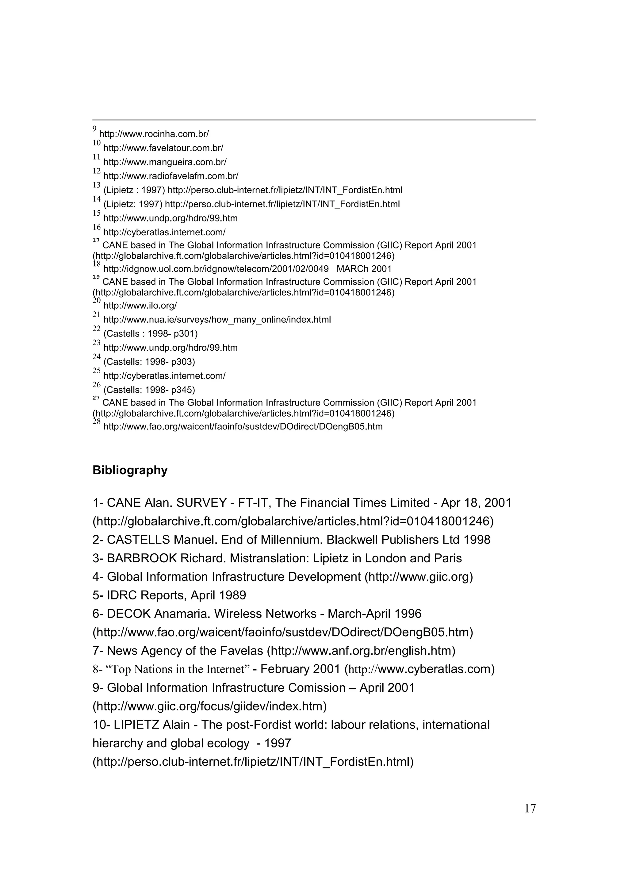 17
9
http://www.rocinha.com.br/
10
http://www.favelatour.com.br/
11
http://www.mangueira.com.br/
12
http://www.radiofavelafm.com.br/
13
(Lipietz : 1997) http://perso.club-internet.fr/lipietz/INT/INT_FordistEn.html
14
(Lipietz: 1997) http://perso.club-internet.fr/lipietz/INT/INT_FordistEn.html
15
http://www.undp.org/hdro/99.htm
16
http://cyberatlas.internet.com/
17
CANE based in The Global Information Infrastructure Commission (GIIC) Report April 2001
(http://globalarchive.ft.com/globalarchive/articles.html?id=010418001246)
18
http://idgnow.uol.com.br/idgnow/telecom/2001/02/0049 MARCh 2001
19
CANE based in The Global Information Infrastructure Commission (GIIC) Report April 2001
(http://globalarchive.ft.com/globalarchive/articles.html?id=010418001246)
20
http://www.ilo.org/
21
http://www.nua.ie/surveys/how_many_online/index.html
22
(Castells : 1998- p301)
23
http://www.undp.org/hdro/99.htm
24
(Castells: 1998- p303)
25
http://cyberatlas.internet.com/
26
(Castells: 1998- p345)
27
CANE based in The Global Information Infrastructure Commission (GIIC) Report April 2001
(http://globalarchive.ft.com/globalarchive/articles.html?id=010418001246)
28
http://www.fao.org/waicent/faoinfo/sustdev/DOdirect/DOengB05.htm
Bibliography
1- CANE Alan. SURVEY - FT-IT, The Financial Times Limited - Apr 18, 2001
(http://globalarchive.ft.com/globalarchive/articles.html?id=010418001246)
2- CASTELLS Manuel. End of Millennium. Blackwell Publishers Ltd 1998
3- BARBROOK Richard. Mistranslation: Lipietz in London and Paris
4- Global Information Infrastructure Development (http://www.giic.org)
5- IDRC Reports, April 1989
6- DECOK Anamaria. Wireless Networks - March-April 1996
(http://www.fao.org/waicent/faoinfo/sustdev/DOdirect/DOengB05.htm)
7- News Agency of the Favelas (http://www.anf.org.br/english.htm)
8- “Top Nations in the Internet” - February 2001 (http://www.cyberatlas.com)
9- Global Information Infrastructure Comission – April 2001
(http://www.giic.org/focus/giidev/index.htm)
10- LIPIETZ Alain - The post-Fordist world: labour relations, international
hierarchy and global ecology - 1997
(http://perso.club-internet.fr/lipietz/INT/INT_FordistEn.html)
 