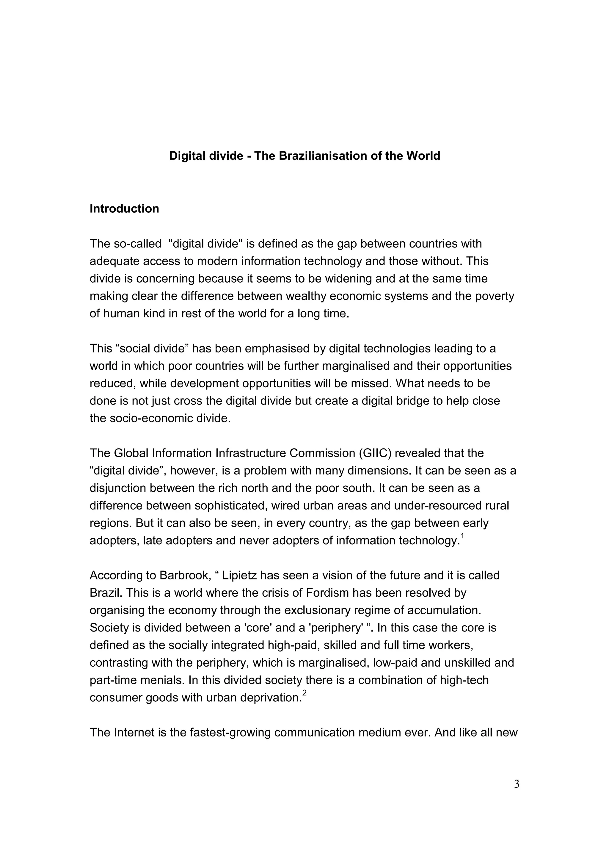 3
Digital divide - The Brazilianisation of the World
Introduction
The so-called "digital divide" is defined as the gap between countries with
adequate access to modern information technology and those without. This
divide is concerning because it seems to be widening and at the same time
making clear the difference between wealthy economic systems and the poverty
of human kind in rest of the world for a long time.
This “social divide” has been emphasised by digital technologies leading to a
world in which poor countries will be further marginalised and their opportunities
reduced, while development opportunities will be missed. What needs to be
done is not just cross the digital divide but create a digital bridge to help close
the socio-economic divide.
The Global Information Infrastructure Commission (GIIC) revealed that the
“digital divide”, however, is a problem with many dimensions. It can be seen as a
disjunction between the rich north and the poor south. It can be seen as a
difference between sophisticated, wired urban areas and under-resourced rural
regions. But it can also be seen, in every country, as the gap between early
adopters, late adopters and never adopters of information technology.
1
According to Barbrook, “ Lipietz has seen a vision of the future and it is called
Brazil. This is a world where the crisis of Fordism has been resolved by
organising the economy through the exclusionary regime of accumulation.
Society is divided between a 'core' and a 'periphery' “. In this case the core is
defined as the socially integrated high-paid, skilled and full time workers,
contrasting with the periphery, which is marginalised, low-paid and unskilled and
part-time menials. In this divided society there is a combination of high-tech
consumer goods with urban deprivation.
2
The Internet is the fastest-growing communication medium ever. And like all new
 