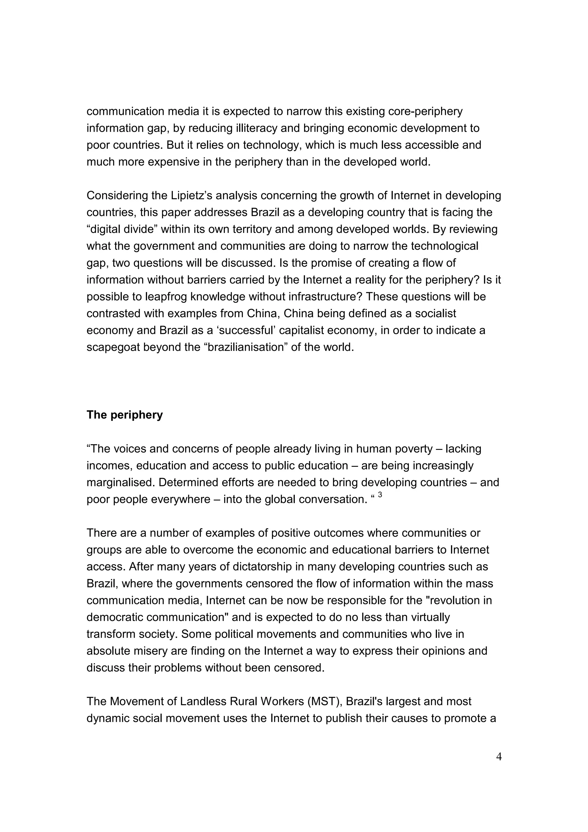 4
communication media it is expected to narrow this existing core-periphery
information gap, by reducing illiteracy and bringing economic development to
poor countries. But it relies on technology, which is much less accessible and
much more expensive in the periphery than in the developed world.
Considering the Lipietz’s analysis concerning the growth of Internet in developing
countries, this paper addresses Brazil as a developing country that is facing the
“digital divide” within its own territory and among developed worlds. By reviewing
what the government and communities are doing to narrow the technological
gap, two questions will be discussed. Is the promise of creating a flow of
information without barriers carried by the Internet a reality for the periphery? Is it
possible to leapfrog knowledge without infrastructure? These questions will be
contrasted with examples from China, China being defined as a socialist
economy and Brazil as a ‘successful’ capitalist economy, in order to indicate a
scapegoat beyond the “brazilianisation” of the world.
The periphery
“The voices and concerns of people already living in human poverty – lacking
incomes, education and access to public education – are being increasingly
marginalised. Determined efforts are needed to bring developing countries – and
poor people everywhere – into the global conversation. “
3
There are a number of examples of positive outcomes where communities or
groups are able to overcome the economic and educational barriers to Internet
access. After many years of dictatorship in many developing countries such as
Brazil, where the governments censored the flow of information within the mass
communication media, Internet can be now be responsible for the "revolution in
democratic communication" and is expected to do no less than virtually
transform society. Some political movements and communities who live in
absolute misery are finding on the Internet a way to express their opinions and
discuss their problems without been censored.
The Movement of Landless Rural Workers (MST), Brazil's largest and most
dynamic social movement uses the Internet to publish their causes to promote a
 