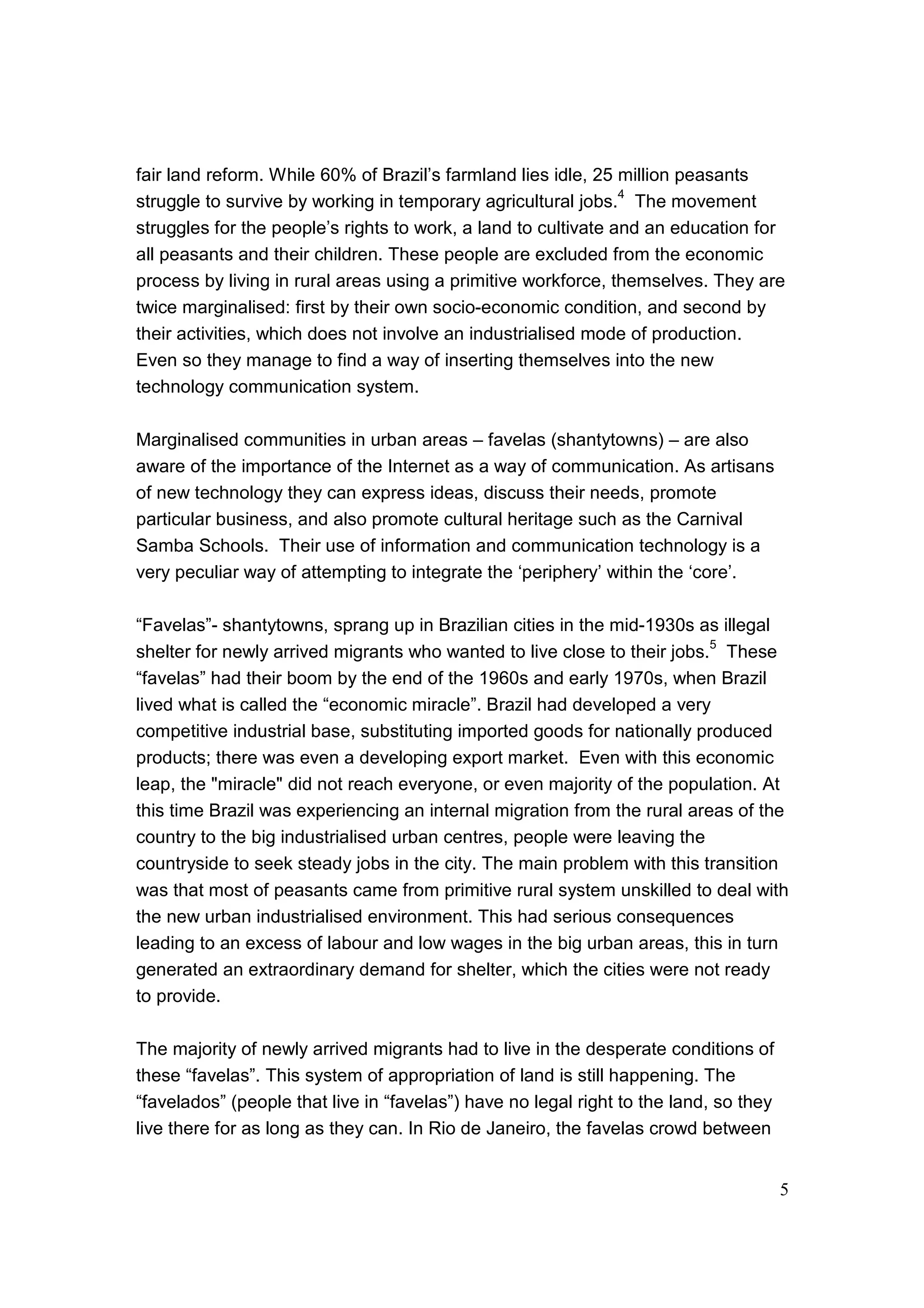 5
fair land reform. While 60% of Brazil’s farmland lies idle, 25 million peasants
struggle to survive by working in temporary agricultural jobs.
4
The movement
struggles for the people’s rights to work, a land to cultivate and an education for
all peasants and their children. These people are excluded from the economic
process by living in rural areas using a primitive workforce, themselves. They are
twice marginalised: first by their own socio-economic condition, and second by
their activities, which does not involve an industrialised mode of production.
Even so they manage to find a way of inserting themselves into the new
technology communication system.
Marginalised communities in urban areas – favelas (shantytowns) – are also
aware of the importance of the Internet as a way of communication. As artisans
of new technology they can express ideas, discuss their needs, promote
particular business, and also promote cultural heritage such as the Carnival
Samba Schools. Their use of information and communication technology is a
very peculiar way of attempting to integrate the ‘periphery’ within the ‘core’.
“Favelas”- shantytowns, sprang up in Brazilian cities in the mid-1930s as illegal
shelter for newly arrived migrants who wanted to live close to their jobs.
5
These
“favelas” had their boom by the end of the 1960s and early 1970s, when Brazil
lived what is called the “economic miracle”. Brazil had developed a very
competitive industrial base, substituting imported goods for nationally produced
products; there was even a developing export market. Even with this economic
leap, the "miracle" did not reach everyone, or even majority of the population. At
this time Brazil was experiencing an internal migration from the rural areas of the
country to the big industrialised urban centres, people were leaving the
countryside to seek steady jobs in the city. The main problem with this transition
was that most of peasants came from primitive rural system unskilled to deal with
the new urban industrialised environment. This had serious consequences
leading to an excess of labour and low wages in the big urban areas, this in turn
generated an extraordinary demand for shelter, which the cities were not ready
to provide.
The majority of newly arrived migrants had to live in the desperate conditions of
these “favelas”. This system of appropriation of land is still happening. The
“favelados” (people that live in “favelas”) have no legal right to the land, so they
live there for as long as they can. In Rio de Janeiro, the favelas crowd between
 