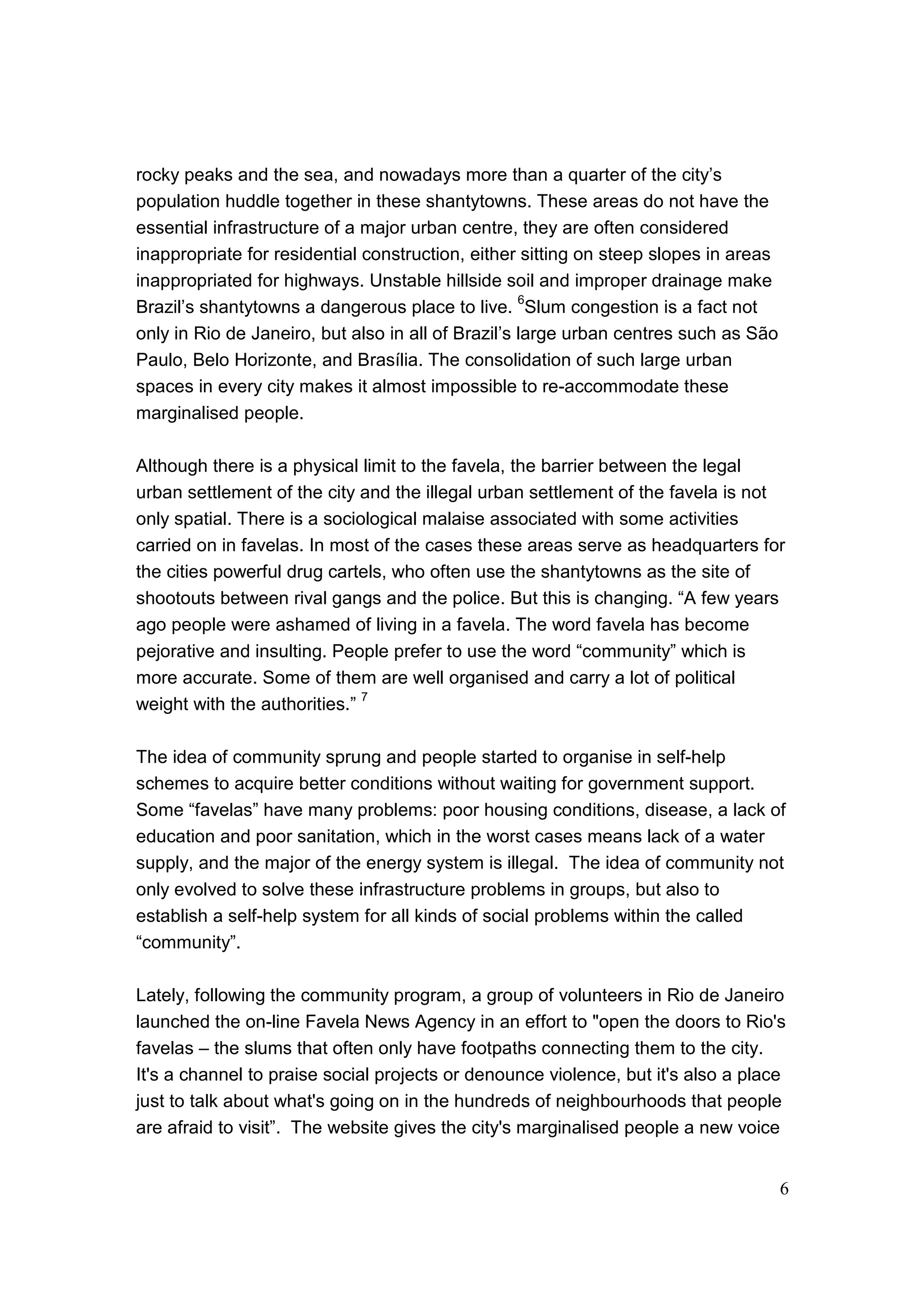 6
rocky peaks and the sea, and nowadays more than a quarter of the city’s
population huddle together in these shantytowns. These areas do not have the
essential infrastructure of a major urban centre, they are often considered
inappropriate for residential construction, either sitting on steep slopes in areas
inappropriated for highways. Unstable hillside soil and improper drainage make
Brazil’s shantytowns a dangerous place to live.
6
Slum congestion is a fact not
only in Rio de Janeiro, but also in all of Brazil’s large urban centres such as São
Paulo, Belo Horizonte, and Brasília. The consolidation of such large urban
spaces in every city makes it almost impossible to re-accommodate these
marginalised people.
Although there is a physical limit to the favela, the barrier between the legal
urban settlement of the city and the illegal urban settlement of the favela is not
only spatial. There is a sociological malaise associated with some activities
carried on in favelas. In most of the cases these areas serve as headquarters for
the cities powerful drug cartels, who often use the shantytowns as the site of
shootouts between rival gangs and the police. But this is changing. “A few years
ago people were ashamed of living in a favela. The word favela has become
pejorative and insulting. People prefer to use the word “community” which is
more accurate. Some of them are well organised and carry a lot of political
weight with the authorities.”
7
The idea of community sprung and people started to organise in self-help
schemes to acquire better conditions without waiting for government support.
Some “favelas” have many problems: poor housing conditions, disease, a lack of
education and poor sanitation, which in the worst cases means lack of a water
supply, and the major of the energy system is illegal. The idea of community not
only evolved to solve these infrastructure problems in groups, but also to
establish a self-help system for all kinds of social problems within the called
“community”.
Lately, following the community program, a group of volunteers in Rio de Janeiro
launched the on-line Favela News Agency in an effort to "open the doors to Rio's
favelas – the slums that often only have footpaths connecting them to the city.
It's a channel to praise social projects or denounce violence, but it's also a place
just to talk about what's going on in the hundreds of neighbourhoods that people
are afraid to visit”. The website gives the city's marginalised people a new voice
 