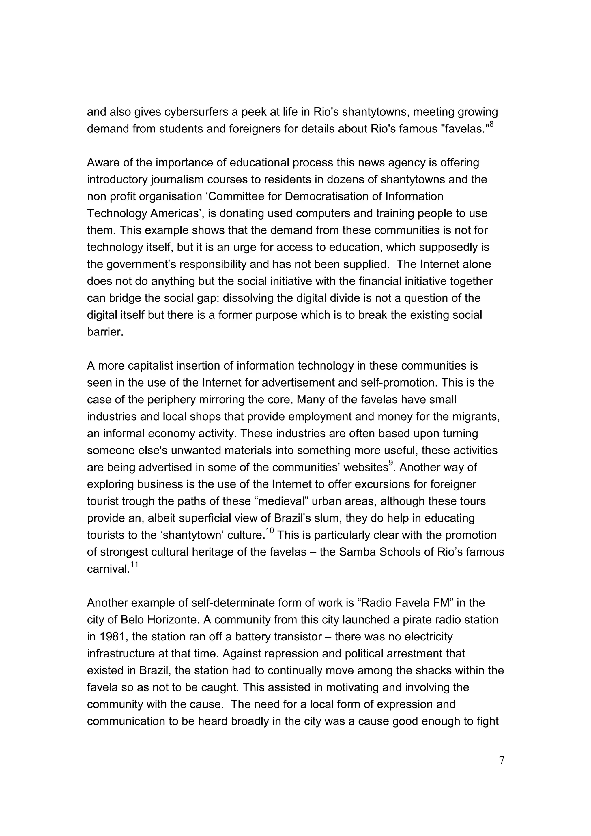 7
and also gives cybersurfers a peek at life in Rio's shantytowns, meeting growing
demand from students and foreigners for details about Rio's famous "favelas."
8
Aware of the importance of educational process this news agency is offering
introductory journalism courses to residents in dozens of shantytowns and the
non profit organisation ‘Committee for Democratisation of Information
Technology Americas’, is donating used computers and training people to use
them. This example shows that the demand from these communities is not for
technology itself, but it is an urge for access to education, which supposedly is
the government’s responsibility and has not been supplied. The Internet alone
does not do anything but the social initiative with the financial initiative together
can bridge the social gap: dissolving the digital divide is not a question of the
digital itself but there is a former purpose which is to break the existing social
barrier.
A more capitalist insertion of information technology in these communities is
seen in the use of the Internet for advertisement and self-promotion. This is the
case of the periphery mirroring the core. Many of the favelas have small
industries and local shops that provide employment and money for the migrants,
an informal economy activity. These industries are often based upon turning
someone else's unwanted materials into something more useful, these activities
are being advertised in some of the communities’ websites
9
. Another way of
exploring business is the use of the Internet to offer excursions for foreigner
tourist trough the paths of these “medieval” urban areas, although these tours
provide an, albeit superficial view of Brazil’s slum, they do help in educating
tourists to the ‘shantytown’ culture.10
This is particularly clear with the promotion
of strongest cultural heritage of the favelas – the Samba Schools of Rio’s famous
carnival.
11
Another example of self-determinate form of work is “Radio Favela FM” in the
city of Belo Horizonte. A community from this city launched a pirate radio station
in 1981, the station ran off a battery transistor – there was no electricity
infrastructure at that time. Against repression and political arrestment that
existed in Brazil, the station had to continually move among the shacks within the
favela so as not to be caught. This assisted in motivating and involving the
community with the cause. The need for a local form of expression and
communication to be heard broadly in the city was a cause good enough to fight
 