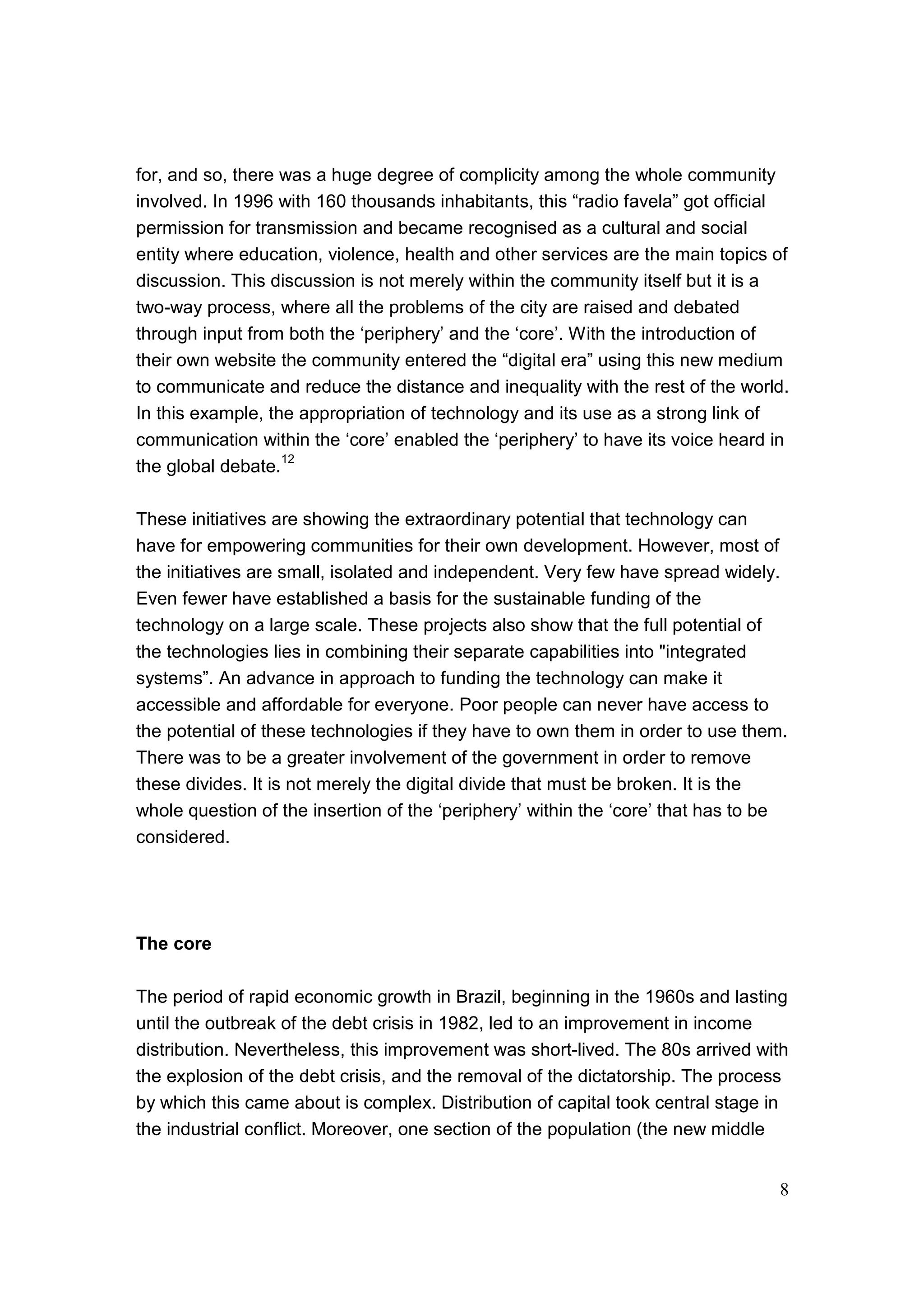 8
for, and so, there was a huge degree of complicity among the whole community
involved. In 1996 with 160 thousands inhabitants, this “radio favela” got official
permission for transmission and became recognised as a cultural and social
entity where education, violence, health and other services are the main topics of
discussion. This discussion is not merely within the community itself but it is a
two-way process, where all the problems of the city are raised and debated
through input from both the ‘periphery’ and the ‘core’. With the introduction of
their own website the community entered the “digital era” using this new medium
to communicate and reduce the distance and inequality with the rest of the world.
In this example, the appropriation of technology and its use as a strong link of
communication within the ‘core’ enabled the ‘periphery’ to have its voice heard in
the global debate.
12
These initiatives are showing the extraordinary potential that technology can
have for empowering communities for their own development. However, most of
the initiatives are small, isolated and independent. Very few have spread widely.
Even fewer have established a basis for the sustainable funding of the
technology on a large scale. These projects also show that the full potential of
the technologies lies in combining their separate capabilities into "integrated
systems”. An advance in approach to funding the technology can make it
accessible and affordable for everyone. Poor people can never have access to
the potential of these technologies if they have to own them in order to use them.
There was to be a greater involvement of the government in order to remove
these divides. It is not merely the digital divide that must be broken. It is the
whole question of the insertion of the ‘periphery’ within the ‘core’ that has to be
considered.
The core
The period of rapid economic growth in Brazil, beginning in the 1960s and lasting
until the outbreak of the debt crisis in 1982, led to an improvement in income
distribution. Nevertheless, this improvement was short-lived. The 80s arrived with
the explosion of the debt crisis, and the removal of the dictatorship. The process
by which this came about is complex. Distribution of capital took central stage in
the industrial conflict. Moreover, one section of the population (the new middle
 