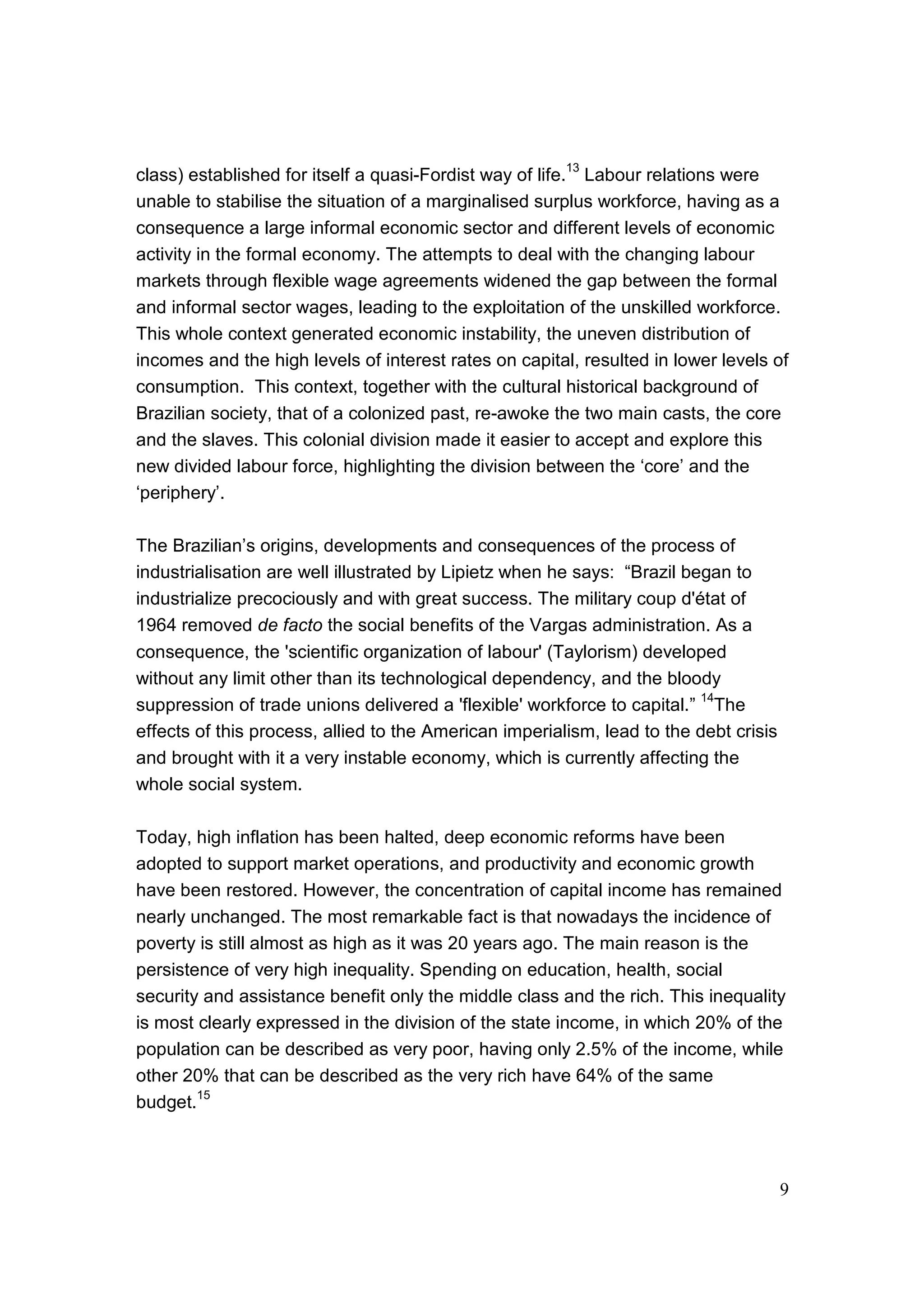 9
class) established for itself a quasi-Fordist way of life.
13
Labour relations were
unable to stabilise the situation of a marginalised surplus workforce, having as a
consequence a large informal economic sector and different levels of economic
activity in the formal economy. The attempts to deal with the changing labour
markets through flexible wage agreements widened the gap between the formal
and informal sector wages, leading to the exploitation of the unskilled workforce.
This whole context generated economic instability, the uneven distribution of
incomes and the high levels of interest rates on capital, resulted in lower levels of
consumption. This context, together with the cultural historical background of
Brazilian society, that of a colonized past, re-awoke the two main casts, the core
and the slaves. This colonial division made it easier to accept and explore this
new divided labour force, highlighting the division between the ‘core’ and the
‘periphery’.
The Brazilian’s origins, developments and consequences of the process of
industrialisation are well illustrated by Lipietz when he says: “Brazil began to
industrialize precociously and with great success. The military coup d'état of
1964 removed de facto the social benefits of the Vargas administration. As a
consequence, the 'scientific organization of labour' (Taylorism) developed
without any limit other than its technological dependency, and the bloody
suppression of trade unions delivered a 'flexible' workforce to capital.”
14
The
effects of this process, allied to the American imperialism, lead to the debt crisis
and brought with it a very instable economy, which is currently affecting the
whole social system.
Today, high inflation has been halted, deep economic reforms have been
adopted to support market operations, and productivity and economic growth
have been restored. However, the concentration of capital income has remained
nearly unchanged. The most remarkable fact is that nowadays the incidence of
poverty is still almost as high as it was 20 years ago. The main reason is the
persistence of very high inequality. Spending on education, health, social
security and assistance benefit only the middle class and the rich. This inequality
is most clearly expressed in the division of the state income, in which 20% of the
population can be described as very poor, having only 2.5% of the income, while
other 20% that can be described as the very rich have 64% of the same
budget.15
 