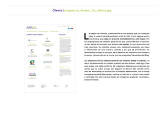 Clients | propuesta_diseno_04_clients.jpg
L
a página de clientes y testimonios es una página que, en cualquier
caso, el usuario tendrá que hacer scroll en ella. Es una página que irá
creciendo y que cada vez el scroll, inevitablemente, será mayor. Por
eso la propuesta de rediseño para ella es que, nada más abrir la sección,
se vea desde el principio que existen dos partes. En una estructura de
tres columnas, los clientes ocupan dos, pudiendo presentar sus logos
e información de una manera cómoda y sin que se amontonen; los
testimonios ocupan la columna de la derecha, en una estructura similar a
la que ya hemos visto en la Home o en las preguntas frecuentes del Blog.
Las imágenes de los clientes deberán ser tratadas antes se subirlas, es
decir: se determinará un tamaño y dentro de este entrará cada logo. Para
que quede una rejilla uniforme de imágenes, deberemos compensar las
partes que no cubre el logo con espacio en blanco. Tan sencillo como
abrir en Photoshop un archivo con la medida determinada, con el fondo
transparente preferiblemente y colocar el logo de la manera más amplia
y centrada. De esta manera, todas las imágenes quedarán centradas y
proporcionadas.
 