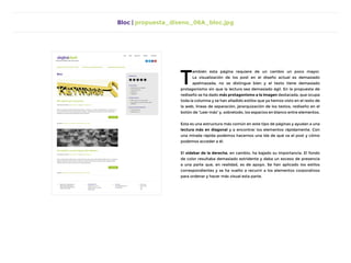 Bloc | propuesta_diseno_06A_bloc.jpg
T
ambién esta página requiere de un cambio un poco mayor.
La visualización de los post en el diseño actual es demasiado
apelmazada, no se distingue bien y el texto tiene demasiado
protagonismo sin que la lectura sea demasiado ágil. En la propuesta de
rediseño se ha dado más protagonismo a la imagen destacada, que ocupa
toda la columna y se han añadido estilos que ya hemos visto en el resto de
la web, líneas de separación, jerarquización de los textos, rediseño en el
botón de “Leer más” y, sobretodo, los espacios en blanco entre elementos.
Esta es una estructura más común en este tipo de páginas y ayudan a una
lectura más en diagonal y a encontrar los elementos rápidamente. Con
una mirada rápida podemos hacernos una ida de qué va el post y cómo
podemos acceder a él.
El sidebar de la derecha, en cambio, ha bajado su importancia. El fondo
de color resultaba demasiado estridente y daba un exceso de presencia
a una parte que, en realidad, es de apoyo. Se han aplicado los estilos
correspondientes y se ha vuelto a recurrir a los elementos corporativos
para ordenar y hacer más visual esta parte.
 