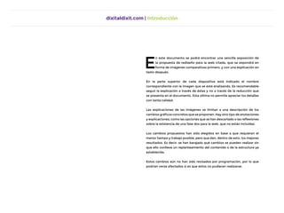 dixitaldixit.com | Introducción
E
n este documento se podrá encontrar una sencilla exposición de
la propuesta de rediseño para la web citada, que se expondrá en
forma de imágenes comparativas primero, y con una explicación en
texto después.
En la parte superior de cada diapositiva está indicado el nombre
correspondiente con la imagen que se está analizando. Es recomendable
seguir la explicación a través de éstas y no a tracés de la reducción que
se presenta en el documento. Esta última no permite apreciar los detalles
con tanta calidad.
Las explicaciones de las imágenes se limitan a una descripción de los
cambios gráficos concretos que se proponen. Hay otro tipo de anotaciones
y explicaciones, como las opciones que se han descartado o las reflexiones
sobre la existencia de una fase dos para la web, que no están incluídas.
Los cambios propuestos han sido elegidos en base a que requieran el
menor tiempo y trabajo posible, pero que den, dentro de esto, los mejores
resultados. Es decir: se han barajado qué cambios se pueden realizar sin
que ello conlleve un replanteamiento del contenido o de la estructura ya
establecida.
Estos cambios aún no han sido revisados por programación, por lo que
podrían verse afectados si es que estos no pudieran realizarse.
 
