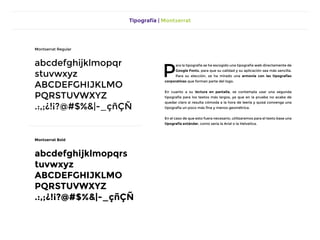 Tipografía | Montserrat
P
ara la tipografía se ha escogido una tipografía web directamente de
Google Fonts, para que su calidad y su aplicación sea más sencilla.
Para su elección, se ha mirado una armonía con las tipografías
corporativas que forman parte del logo.
En cuanto a su lectura en pantalla, se contempla usar una segunda
tipografía para los textos más largos, ya que en la prueba no acaba de
quedar claro si resulta cómoda a la hora de leerla y quizá convenga una
tipografía un poco más fina y menos geométrica.
En el caso de que esto fuera necesario, utilizaremos para el texto base una
tipografía estándar, como sería la Arial o la Helvetica.
Montserrat Regular
abcdefghijklmopqr
stuvwxyz
abcdefghijklmo
pqrstuvwxyz
.:,;¿!¡?@#$%&|-_çñÇÑ
Montserrat Bold
abcdefghijklmopqrs
tuvwxyz
abcdefghijklmo
pqrstuvwxyz
.:,;¿!¡?@#$%&|-_çñÇÑ
 