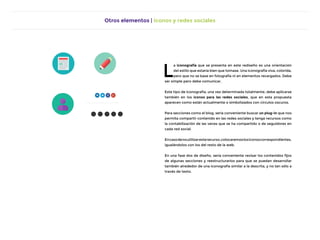 Otros elementos | Iconos y redes sociales
L
a iconografía que se presenta en este rediseño es una orientación
del estilo que estaría bien que tomase. Una iconografía viva, colorida,
pero que no se base en fotografía ni en elementos recargados. Debe
ser simple pero debe comunicar.
Este tipo de iconografía, una vez determinada totalmente, debe aplicarse
también en los iconos para las redes sociales, que en esta propuesta
aparecen como están actualmente o simbolizados con círculos oscuros.
Para secciones como el blog, sería conveniente buscar un plug-in que nos
permita compartir contenido en las redes sociales y tenga recursos como
la contabilización de las veces que se ha compartido o de seguidores en
cada red social.
Encasodenoutilizaresterecurso,colocaremoslosiconoscorrespondientes,
igualándolos con los del resto de la web.
En una fase dos de diseño, sería conveniente revisar los contenidos fijos
de algunas secciones y reestructurarlos para que se puedan desarrollar
también alrededor de una iconografía similar a la descrita, y no tan sólo a
través de texto.
 