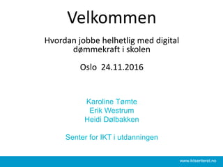 Velkommen
Hvordan jobbe helhetlig med digital
dømmekraft i skolen
Oslo 24.11.2016
Karoline Tømte
Erik Westrum
Heidi Dølbakken
Senter for IKT i utdanningen
www.iktsenteret.no
 
