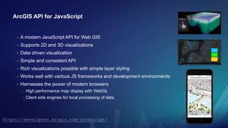 ArcGIS API for JavaScript
• A modern JavaScript API for Web GIS
• Supports 2D and 3D visualizations
• Data driven visualiz...