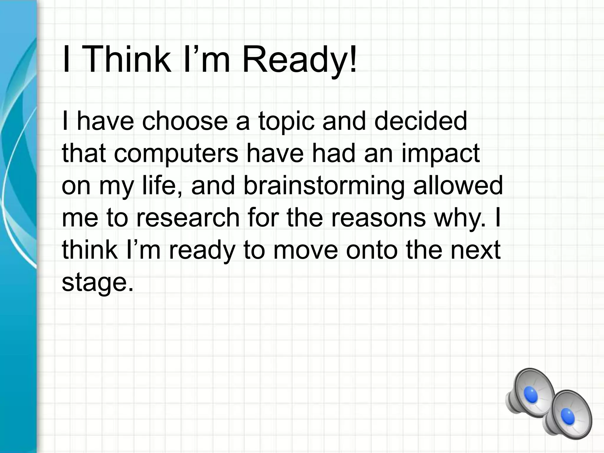 I Think I’m Ready!
I have choose a topic and decided
that computers have had an impact
on my life, and brainstorming allowed
me to research for the reasons why. I
think I’m ready to move onto the next
stage.
 