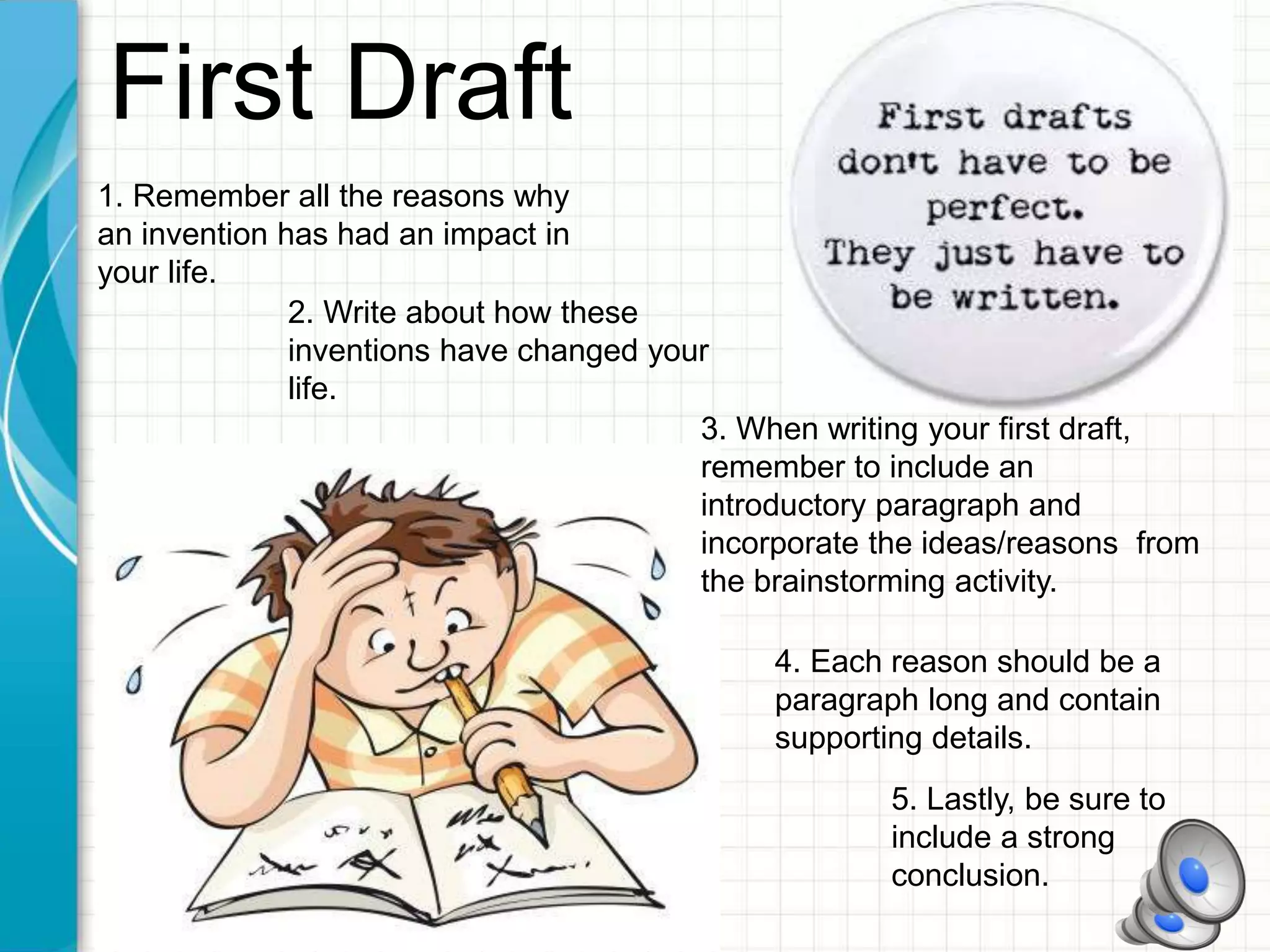 First Draft
1. Remember all the reasons why
an invention has had an impact in
your life.
2. Write about how these
inventions have changed your
life.
3. When writing your first draft,
remember to include an
introductory paragraph and
incorporate the ideas/reasons from
the brainstorming activity.
4. Each reason should be a
paragraph long and contain
supporting details.
5. Lastly, be sure to
include a strong
conclusion.
 