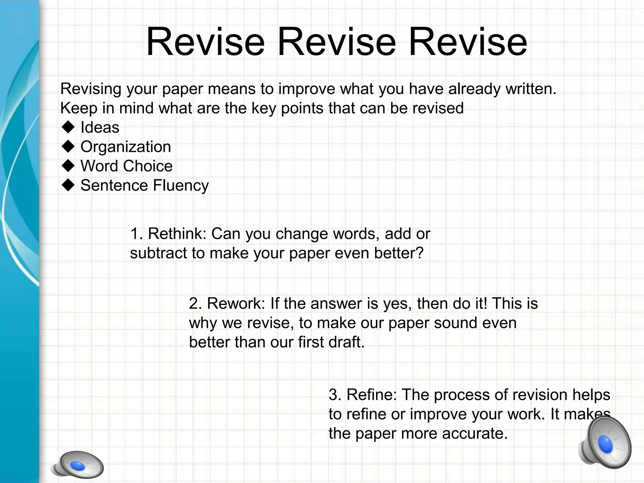 Revise Revise Revise
Revising your paper means to improve what you have already written.
Keep in mind what are the key points that can be revised
 Ideas
 Organization
 Word Choice
 Sentence Fluency
1. Rethink: Can you change words, add or
subtract to make your paper even better?
2. Rework: If the answer is yes, then do it! This is
why we revise, to make our paper sound even
better than our first draft.
3. Refine: The process of revision helps
to refine or improve your work. It makes
the paper more accurate.
 
