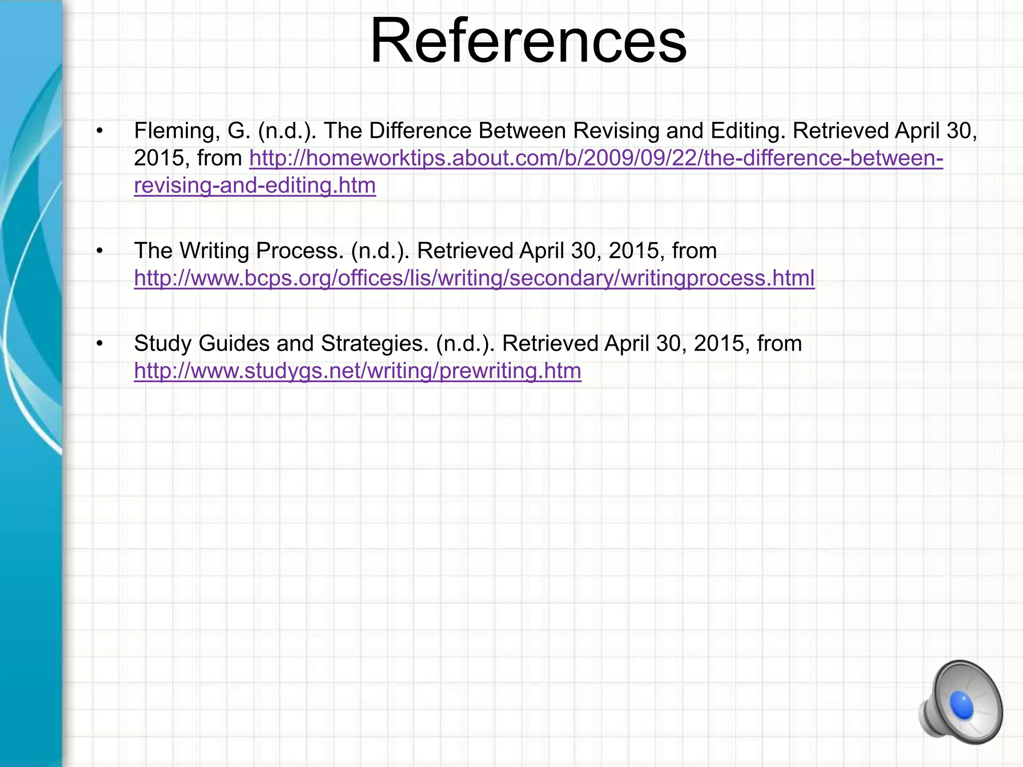 References
• Fleming, G. (n.d.). The Difference Between Revising and Editing. Retrieved April 30,
2015, from http://homeworktips.about.com/b/2009/09/22/the-difference-between-
revising-and-editing.htm
• The Writing Process. (n.d.). Retrieved April 30, 2015, from
http://www.bcps.org/offices/lis/writing/secondary/writingprocess.html
• Study Guides and Strategies. (n.d.). Retrieved April 30, 2015, from
http://www.studygs.net/writing/prewriting.htm
 