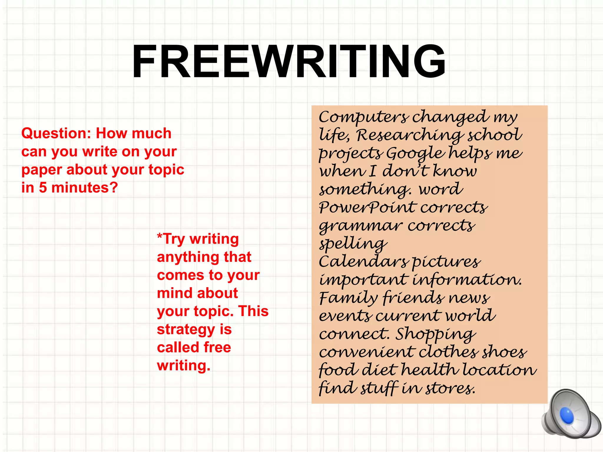 FREEWRITING
*Try writing
anything that
comes to your
mind about
your topic. This
strategy is
called free
writing.
Computers changed my
life, Researching school
projects Google helps me
when I don’t know
something. word
PowerPoint corrects
grammar corrects
spelling
Calendars pictures
important information.
Family friends news
events current world
connect. Shopping
convenient clothes shoes
food diet health location
find stuff in stores.
Question: How much
can you write on your
paper about your topic
in 5 minutes?
 
