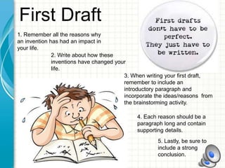 First Draft
1. Remember all the reasons why
an invention has had an impact in
your life.
2. Write about how these
inventions have changed your
life.
3. When writing your first draft,
remember to include an
introductory paragraph and
incorporate the ideas/reasons from
the brainstorming activity.
4. Each reason should be a
paragraph long and contain
supporting details.
5. Lastly, be sure to
include a strong
conclusion.
 