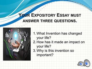 YOUR EXPOSITORY ESSAY MUST
ANSWER THREE QUESTIONS.
1.What Invention has changed
your life?
2.How has it made an impact on
your life?
3.Why is this invention so
important?
 