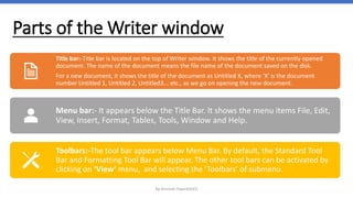 Parts of the Writer window
By-Amresh Tiwari(SGEI)
Title bar:-Title bar is located on the top of Writer window. It shows the title of the currently opened
document. The name of the document means the file name of the document saved on the disk.
For a new document, it shows the title of the document as Untitled X, where ‘X’ is the document
number Untitled 1, Untitled 2, Untitled3... etc., as we go on opening the new document.
Menu bar:- It appears below the Title Bar. It shows the menu items File, Edit,
View, Insert, Format, Tables, Tools, Window and Help.
Toolbars:-The tool bar appears below Menu Bar. By default, the Standard Tool
Bar and Formatting Tool Bar will appear. The other tool bars can be activated by
clicking on ‘View’ menu, and selecting the ‘Toolbars’ of submenu.
 