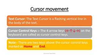 Cursor movement
By-Amresh Tiwari(SGEI)
Text Cursor: The Text Cursor is a flashing vertical line in
the body of the text.
Cursor Control Keys :- The 4 arrow keys (←↑↓→) on the
keyboard are called as cursor control keys.
Note:- There are two keys above the cursor control keys
marked as Home and End.
 