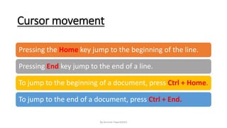 Cursor movement
By-Amresh Tiwari(SGEI)
Pressing the Home key jump to the beginning of the line.
Pressing End key jump to the end of a line.
To jump to the beginning of a document, press Ctrl + Home.
To jump to the end of a document, press Ctrl + End.
 